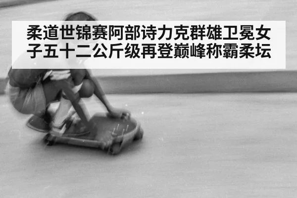 柔道世锦赛阿部诗力克群雄卫冕女子五十二公斤级再登巅峰称霸柔坛