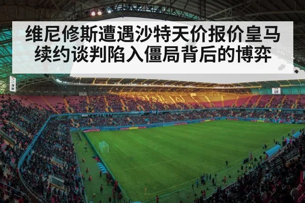 维尼修斯遭遇沙特天价报价皇马续约谈判陷入僵局背后的博弈