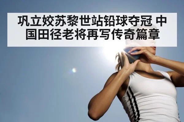 巩立姣苏黎世站铅球夺冠 中国田径老将再写传奇篇章